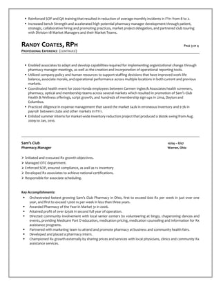  Reinforced SOP and QA training that resulted in reduction of average monthly incidents in FY11 from 8 to 2.
 Increased bench Strength and accelerated high potential pharmacy manager development through patient,
strategic, collaborative hiring and promoting practices, market project delegation, and partnered club touring
with Division 18 Market Managers and their Market Teams.
RANDY COATES, RPH PAGE 3 OF 4
PROFESSIONAL EXPERIENCE (CONTINUED)
 Enabled associates to adapt and develop capabilities required for implementing organizational change through
pharmacy manager meetings, as well as the creation and incorporation of operational reporting tools.
 Utilized company policy and human resources to support staffing decisions that have improved work-life
balance, associate morale, and operational performance across multiple locations in both current and previous
markets.
 Coordinated health event for 2000 Honda employees between Carmen Ingles & Associates health screeners,
pharmacy, optical and membership teams across several markets which resulted in promotion of Sam’s Club
Health & Wellness offerings, script growth, and hundreds of membership sign-ups in Lima, Dayton and
Columbus.
 Practiced diligence in expense management that saved the market $42k in erroneous inventory and $17k in
payroll between clubs and other markets in FY11.
 Enlisted summer interns for market-wide inventory reduction project that produced a $600k swing from Aug.
2009 to Jan, 2010.
Sam’s Club 10/04 – 8/07
Pharmacy Manager Warren, Ohio
 Initiated and executed Rx growth objectives.
 Managed OTC department.
 Enforced SOP, ensured compliance, as well as rx inventory
 Developed Rx associates to achieve national certifications.
 Responsible for associate scheduling.
Key Accomplishments:
 Orchestrated fastest growing Sam’s Club Pharmacy in Ohio, first to exceed 600 Rx per week in just over one
year, and first to exceed 1,000 rx per week in less than three years.
 Awarded Pharmacy of the Year in Market 31 in 2006.
 Attained profit of over $250k in second full year of operation.
 Directed community involvement with local senior centers by volunteering at bingo, chaperoning dances and
events, providing Medicare Part D education, medication pricing, medication counseling and information for Rx
assistance programs.
 Partnered with marketing team to attend and promote pharmacy at business and community health fairs.
 Developed and placed a pharmacy intern.
 Championed Rx growth externally by sharing prices and services with local physicians, clinics and community Rx
assistance services.
 