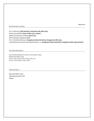 PAGE 4 OF 4
EDUCATION AND LICENSURE
B.S. in Pharmacy, Ohio Northern University, Ada, Ohio 2004
Active Licensed RPh, State of Ohio 7/04 - present
APhA Immunization Certified 2004 & 2013
MTM Outcomes registered 2014
B.S. in Combined Sciences, Youngstown State University, Youngstown, Ohio 1997
Comprehensive Sciences Teaching Certificate 7-12, Youngstown State University, Youngstown, Ohio 1999 (inactive)
VOLUNTEER EXPERIENCES
AUSTINTOWN COMMUNITY CHURCH YOUTH GROUP, 2015 -
AKRON FOOD BANK, 2015
YOUTH T-BALL AND SOFTBALL COACH, 2015 -16
YOUTH FLAG FOOTBALL COACH, 2016
COMPUTER SKILLS
Microsoft Office Suite
Sharepoint/Connect Site
Webex
 