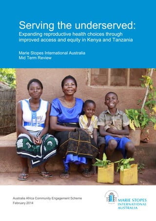 1
Serving the underserved:
Expanding reproductive health choices through
improved access and equity in Kenya and Tanzania
Marie Stopes International Australia
Mid Term Review
Australia Africa Community Engagement Scheme
February 2014
 