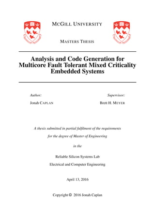 MCGILL UNIVERSITY
MASTERS THESIS
Analysis and Code Generation for
Multicore Fault Tolerant Mixed Criticality
Embedded Systems
Author:
Jonah CAPLAN
Supervisor:
Brett H. MEYER
A thesis submitted in partial fulﬁlment of the requirements
for the degree of Master of Engineering
in the
Reliable Silicon Systems Lab
Electrical and Computer Engineering
April 13, 2016
Copyright © 2016 Jonah Caplan
 