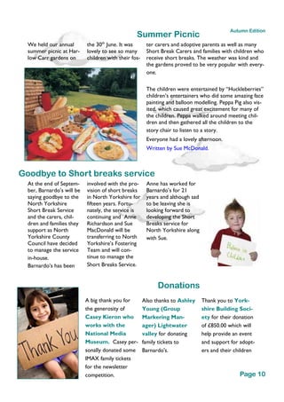 We held our annual
summer picnic at Har-
low Carr gardens on
the 30th
June. It was
lovely to see so many
children with their fos-
ter carers and adoptive parents as well as many
Short Break Carers and families with children who
receive short breaks. The weather was kind and
the gardens proved to be very popular with every-
one.
The children were entertained by “Huckleberries”
children’s entertainers who did some amazing face
painting and balloon modelling. Peppa Pig also vis-
ited, which caused great excitement for many of
the children. Peppa walked around meeting chil-
dren and then gathered all the children to the
story chair to listen to a story.
Everyone had a lovely afternoon.
Written by Sue McDonald.
A big thank you for
the generosity of
Casey Kieron who
works with the
National Media
Museum. Casey per-
sonally donated some
IMAX family tickets
for the newsletter
competition.
Also thanks to Ashley
Young (Group
Markering Man-
ager) Lightwater
valley for donating
family tickets to
Barnardo's.
Thank you to York-
shire Building Soci-
ety for their donation
of £850.00 which will
help provide an event
and support for adopt-
ers and their children
Summer Picnic
Donations
Goodbye to Short breaks service
involved with the pro-
vision of short breaks
in North Yorkshire for
fifteen years. Fortu-
nately, the service is
continuing and Anne
Richardson and Sue
MacDonald will be
transferring to North
Yorkshire’s Fostering
Team and will con-
tinue to manage the
Short Breaks Service.
Anne has worked for
Barnardo’s for 21
years and although sad
to be leaving she is
looking forward to
developing the Short
Breaks service for
North Yorkshire along
with Sue.
At the end of Septem-
ber, Barnardo’s will be
saying goodbye to the
North Yorkshire
Short Break Service
and the carers, chil-
dren and families they
support as North
Yorkshire County
Council have decided
to manage the service
in-house.
Barnardo’s has been
Page 10
Autumn Edition
 