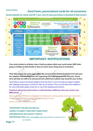 That time of year has come again! After the success of the Christmas parties from last year
the adoption and fostering team are organising more Christmas parties this year. Venue
time and date are still to be announced and confirmed so please stay tuned for your invites.
From social workers to all foster carers: Could you please inform your social worker ASAP when
going on holidays or short breaks so they are aware of you being away to avoid panic.
Carly Chance, wants to let all post adopters know that there is a lot more help and support available
after adopting so please get in contact for help, do not hesitate. There are free books also available so
for more information please contact her or any of the adopting social workers.
Could you please let social workers or administrative staff know when you receive your
DBS checks.
Note to all carers: When borrowing books from Barnardo's could you please ensure you return them.
We do have limited books available so it would be good to give
others a chance to also use the books.
*IMPORTANT* WE ARE CALLING ALL
CARERS TO SUBMIT THEIR FIRST HAND STORY
EXPERIENCES SO WE CAN PUT THEM IN
OUR NEWSLETTER. Email to asha.iqbal@barnardos.org.uk with your consent to use it in
our newsletter
Card Fame, personalised cards for all occasions.
IMPORTANT: NOTIFICATIONS
Great website for cards and 20 % per cent of each purchase is donated to Barnardo's
Page 11
Autumn Edition
 