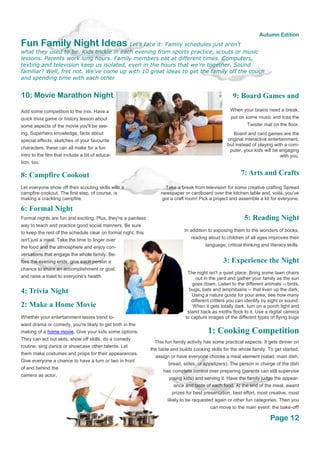 Fun Family Night Ideas Let's face it: Family schedules just aren't
what they used to be. Kids trickle in each evening from sports practice, scouts or music
lessons. Parents work long hours. Family members eat at different times. Computers,
texting and television keep us isolated, even in the hours that we're together. Sound
familiar? Well, fret not. We've come up with 10 great ideas to get the family off the couch
and spending time with each other
Page 12
Autumn Edition
10: Movie Marathon Night
Add some competition to the mix. Have a
quick trivia game or history lesson about
some aspects of the movie you'll be see-
ing. Superhero knowledge, facts about
special effects, sketches of your favourite
characters, these can all make for a fun
intro to the film that include a bit of educa-
tion, too.
9: Board Games and
When your brains need a break,
put on some music and toss the
Twister mat on the floor.
Board and card games are the
original interactive entertainment,
but instead of playing with a com-
puter, your kids will be engaging
with you.
8: Campfire Cookout
Let everyone show off their scouting skills with a
campfire cookout. The first step, of course, is
making a crackling campfire.
7: Arts and Crafts
Take a break from television for some creative crafting Spread
newspaper or cardboard over the kitchen table and, voilà, you've
got a craft room! Pick a project and assemble a kit for everyone.
6: Formal Night
Formal nights are fun and exciting. Plus, they're a painless
way to teach and practice good social manners. Be sure
to keep the rest of the schedule clear on formal night; this
isn't just a meal. Take the time to linger over
the food and the atmosphere and enjoy con-
versations that engage the whole family. Be-
fore the evening ends, give each person a
chance to share an accomplishment or goal,
and raise a toast to everyone's health
5: Reading Night
In addition to exposing them to the wonders of books,
reading aloud to children of all ages improves their
language, critical thinking and literacy skills.
4: Trivia Night
3: Experience the Night
The night isn't a quiet place. Bring some lawn chairs
out in the yard and gather your family as the sun
goes down. Listen to the different animals -- birds,
bugs, bats and amphibians -- that liven up the dark.
Using a nature guide for your area, see how many
different critters you can identify by sight or sound.
When it gets totally dark, turn on a porch light and
stand back as moths flock to it. Use a digital camera
to capture images of the different types of flying bugs
2: Make a Home Movie
Whether your entertainment tastes trend to-
ward drama or comedy, you're likely to get both in the
making of a home movie. Give your kids some options:
They can act out skits, show off skills, do a comedy
routine, sing dance or showcase other talents. Let
them make costumes and props for their appearances.
Give everyone a chance to have a turn or two in front
of and behind the
camera as actor,
1: Cooking Competition
This fun family activity has some practical aspects: It gets dinner on
the table and builds cooking skills for the whole family. To get started,
assign or have everyone choose a meal element (salad, main dish,
bread, sides, or appetizers). The person in charge of the dish
has complete control over preparing (parents can still supervise
young kids) and serving it. Have the family judge the appear-
ance and taste of each food. At the end of the meal, award
prizes for best presentation, best effort, most creative, most
likely to be requested again or other fun categories. Then you
can move to the main event: the bake-off!
 
