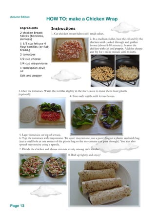 Ingredients
2 chicken breast
halves (boneless,
skinless)
1 1⁄3 cup lettuce 4
flour tortillas (or flat-
bread,)
2 tomatoes
1⁄2 cup cheese
1⁄4 cup mayonnaise
1 tablespoon olive
oil
Salt and pepper
HOW TO: make a Chicken Wrap
Page 13
Autumn Edition
Instructions
1. Cut chicken breast halves into small cubes.
2. In a medium skillet, heat the oil and fry the
chicken until cooked through and golden
brown (about 8-10 minutes). Season the
chicken with salt and pepper. Add the cheese
and fry for 1 more minute until it melts.
3. Dice the tomatoes. Warm the tortillas slightly in the microwave to make them more pliable
(optional).
4. Line each tortilla with lettuce leaves.
5. Layer tomatoes on top of lettuce.
6. Top the tomatoes with mayonnaise. To squirt mayonnaise, use a pastry bag or a plastic sandwich bag
(cut a small hole at one corner of the plastic bag so the mayonnaise can pass through). You can also
spread mayonnaise using a spatula.
7. Divide the chicken and cheese mixture evenly among each tortilla.
8. Roll up tightly and enjoy!
 