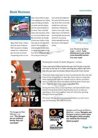 Page 16
Autumn Edition
Bling is Rob’s thing – prefera-
bly of the stolen variety, for
Rob’s occupation is burgling.
Indeed, he’s a really bad bur-
glar who loves to torment
unsuspecting victims. In com-
plete contrast, Bob, his dog is
a thoroughly good sort, baking
cakes and helping the elderly
across the road. But despite
this, he’s remained faithful to
his owner. That is until Rob
steals a pile of presents, which
turn out to be children’s toys.
Bob cannot bear the thought
of some poor children crying
their eyes out and takes them
all back. The task proves so
exhausting that he falls asleep
on the job and awakes to hugs
from three children who take
him to be part of their pre-
sents and all ends happily for
the canine half of the partner-
ship. As for Rob, he too finds
himself with a new home –
behind bars! .Wackily illus-
trated in comic style, in bold,
bright colours, Sue Pickford’s
promising debut picture book
should win many young
friends especially those who
like humour of the slapstick
variety.
Book Reviews
Pushing the Limits by Katie Mcgarry - review
I have read some brilliant books this year, but I've got to say this
one rises to the top. It is a heart warming story about a girl and a
boy who just want normal but whose lives are far from normal.
They both desperately want to know something that they will only
know if they know what's in their files: Echo wants to remember
what happened the night her mother tried to kill her and Noah
wants to know the name and address of his brothers' foster par-
ents. Together they make a plan to get those files.
During all of this, Echo is tutoring Noah, and Isaiah (Noah's best
friend) is fixing Aries (Echo's dead brother's) car, as they are
spending so much time together they can't deny their growing
feelings towards each other.
This book isn't just about growing up, it's about so much more:
loss and friendship, but most of all love.
The Savages by Matt
Whyman - re-
view 'The Savages
are no ordinary
family: they are
cannibals!'
Noughts and Crosses by Malorie
Blackman - review 'Noughts and
Crosses is set in a time when
the Noughts (white people)
are ruled by the Crosses
(black people)'
Lost Christmas by David
Logan - review 'Lost
Christmas is one of the
most beautiful stories
I've ever read'
 