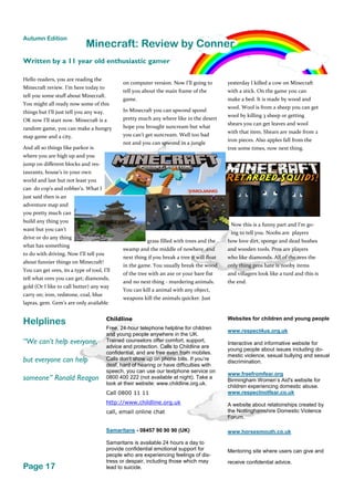 Helplines Childline
Free, 24-hour telephone helpline for children
and young people anywhere in the UK.
Trained counselors offer comfort, support,
advice and protection. Calls to Childline are
confidential, and are free even from mobiles.
Calls don’t show up on phone bills. If you’re
deaf, hard of hearing or have difficulties with
speech, you can use our textphone service on
0800 400 222 (not available at night). Take a
look at their website: www.childline.org.uk.
Call 0800 11 11
http://www.childline.org.uk
call, email online chat
Samaritans - 08457 90 90 90 (UK)
Samaritans is available 24 hours a day to
provide confidential emotional support for
people who are experiencing feelings of dis-
tress or despair, including those which may
lead to suicide.
Websites for children and young people
www.respect4us.org.uk
Interactive and informative website for
young people about issues including do-
mestic violence, sexual bullying and sexual
discrimination.
www.freefromfear.org
Birmingham Women’s Aid's website for
children experiencing domestic abuse.
www.respectnotfear.co.uk
A website about relationships created by
the Nottinghamshire Domestic Violence
Forum.
www.horsesmouth.co.uk
Mentoring site where users can give and
receive confidential advice.
“We can’t help everyone,
but everyone can help
someone” Ronald Reagon
Page 17
Autumn Edition
Minecraft: Review by Conner
Hello readers, you are reading the
Minecraft review. I’m here today to
tell you some stuff about Minecraft.
You might all ready now some of this
things but I’ll just tell you any way.
OK now I’ll start now. Minecraft is a
random game, you can make a hungry
map game and a city.
And all so things like parkor is
where you are high up and you
jump on different blocks and res-
taurants, house’s in your own
world and last but not least you
can do cop’s and robber’s. What I
just said then is an
adventure map and
you pretty much can
build any thing you
want but you can’t
drive or do any thing
what has something
to do with driving. Now I’ll tell you
about funnier things on Minecraft!
You can get ores, its a type of tool, I’ll
tell what ores you can get; diamonds,
gold (Or I like to call butter) any way
carry on; iron, redstone, coal, blue
lapras, gem. Gem’s are only available
on computer version. Now I’ll going to
tell you about the main frame of the
game.
In Minecraft you can spwond spond
pretty much any where like in the desert
hope you brought suncream but what
you can’t get suncream. Well too bad
not and you can spwond in a jungle
grass filled with trees and the
swamp and the middle of nowhere and
next thing if you break a tree it will float
in the game. You usually break the wood
of the tree with an axe or your bare fist
and no next thing - murdering animals.
You can kill a animal with any object,
weapons kill the animals quicker. Just
yesterday I killed a cow on Minecraft
with a stick. On the game you can
make a bed. It is made by wood and
wool. Wool is from a sheep you can get
wool by killing 3 sheep or getting
shears you can get leaves and wool
with that item. Shears are made from 2
iron pieces. Also apples fall from the
tree some times, now next thing.
Now this is a funny part and I’m go-
ing to tell you. Noobs are players
how love dirt, sponge and dead bushes
and wooden tools. Pros are players
who like diamonds. All of the ores the
only thing pros hate is nooby items
and villagers look like a turd and this is
the end.
Written by a 11 year old enthusiastic gamer
 