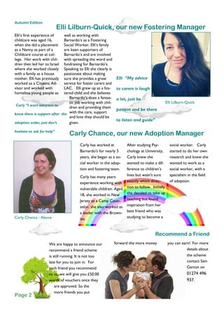 Elli’s first experience of
childcare was aged 16,
when she did a placement
as a Nanny as part of a
Childcare course at col-
lege. Her work with chil-
dren then led her to Israel
where she worked closely
with a family as a house
mother. Elli has previously
worked as a Citizens Ad-
visor and worked with
homeless young people as
well as working with
Barnardo’s as a Fostering
Social Worker. Elli’s family
are keen supporters of
Barnardo’s and are involved
with spreading the word and
fundraising for Barnardo’s.
Speaking to Elli she clearly is
passionate about making
sure she provides a great
service for foster carers and
LAC. Elli grew up as a fos-
tered child and she believes
Barnardo’s does a fantas-
tic job working with chil-
dren and providing them
with the care, support
and love they should be
given.
forward the more moneyWe are happy to announce our
recommend a friend scheme
is still running. It is not too
late for you to join in. For
each friend you recommend
to us, we will give you £50.00
worth of vouchers once they
are approved. So the
more friends you put
you can earn!. For more
details about
the scheme
contact Sam
Garton on
01274 496
937.
Elli Lilburn-Quick, our new Fostering Manager
Recommend a Friend
Carly Chance, our new Adoption Manager
After studying Psy-
chology at University,
Carly knew she
wanted to make a dif-
ference to children’s
lives but wasn't sure
exactly which direc-
tion to follow. Initially
she decided to take up
teaching but found
inspiration from her
best friend who was
studying to become a
social worker. Carly
started to do her own
research and knew she
wanted to work as a
social worker, with a
specialism in the field
of adoption.
Carly has worked at
Barnardo's for nearly 5
years, she began as a so-
cial worker in the adop-
tion and fostering team.
Carly has many years
experience working with
vulnerable children. Aged
18, she worked in New
Jersey as a Camp Coun-
selor, she also worked as
a leader with the Brown-
ies.
Autumn Edition
Page 2
Carly Chance : Above
Carly “I want adopters to
know there is support after the
adoption order, just don't
hesitate to ask for help”
Elli “My advice
to carers is laugh
a lot, just be
patient and be there
to listen and guide”
Elli Lilburn-Quick
 