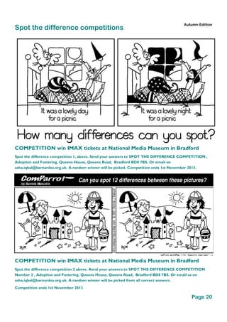 Spot the difference competitions
Page 20
Autumn Edition
COMPETITION win IMAX tickets at National Media Museum in Bradford
Spot the difference competition 1, above. Send your answers to SPOT THE DIFFERENCE COMPETITION ,
Adoption and Fostering, Queens House, Queens Road, Bradford BD8 7BS. Or email on
asha.iqbal@barnardos.org.uk. A random winner will be picked. Competition ends 1st November 2013.
COMPETITION win IMAX tickets at National Media Museum in Bradford
Spot the difference competition 2 above. Aend your answers to SPOT THE DIFFERENCE COMPETITION
Number 2 , Adoption and Fostering, Queens House, Queens Road, Bradford BD8 7BS. Or email us on
asha.iqbal@barnardos.org.uk. A random winner will be picked from all correct answers.
Competition ends 1st November 2013
 