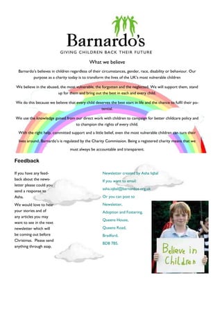 What we believe
Barnardo’s believes in children regardless of their circumstances, gender, race, disability or behaviour. Our
purpose as a charity today is to transform the lives of the UK’s most vulnerable children
We believe in the abused, the most vulnerable, the forgotten and the neglected. We will support them, stand
up for them and bring out the best in each and every child.
We do this because we believe that every child deserves the best start in life and the chance to fulfil their po-
tential.
We use the knowledge gained from our direct work with children to campaign for better childcare policy and
to champion the rights of every child.
With the right help, committed support and a little belief, even the most vulnerable children can turn their
lives around. Barnardo’s is regulated by the Charity Commission. Being a registered charity means that we
must always be accountable and transparent.
If you have any feed-
back about the news-
letter please could you
send a response to
Asha.
We would love to hear
your stories and of
any articles you may
want to see in the next
newsletter which will
be coming out before
Christmas. Please send
anything through asap.
Newsletter created by Asha Iqbal
If you want to email:
asha.iqbal@barnardos.org.uk
Or you can post to
Newsletter,
Adoption and Fostering,
Queens House,
Queens Road,
Bradford,
BD8 7BS.
Feedback
 