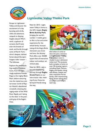 Escape to Lightwater
Valley and discover the
excitement of a day
bursting with thrills,
chills and adventure;
catapult to dizzying
heights aboard Whirl-
wind, a typhoon of
screams that’ll twist
even the bravest of
souls, and hurtle through
some of North York-
shire’s deepest, darkest
forest aboard Europe’s
longest roller coaster –
The Ultimate.
Explore the swashbuck-
ling world of Skeleton
Cove, from the spin-
ningly explosive Powder
Kegs to the mighty Black
Pearl, before venturing
into the mysterious sub-
terranean world of Rap-
tor Attack’s abandoned
mineshaft, shooting the
raging water of the Wild
River Rapids and ‘taking
to the skies’ in the pow-
erful grip of the Eagle’s
Claw.
New for 2013 - Light-
water Valley is home to
the UK’s largest Angry
Birds Activity Park,
bringing the world’s
number 1 mobile game
to life in a fun and active
experience for the
whole family. Incorpo-
rating all the Angry Birds
characters you know
and love, the Activity
Park offers over 30,000
square feet of interactive
indoor and outdoor ad-
venture play.
New for 2013 - take a
fun and entertaining
journey through Eagles
Creek Farm on our
new tractor ride, meet-
ing all your favourite
farmyard friends along
the way.
And when it’s time to
slow the pace, entrance
to Lightwater Valley
Falconry is now in-
cluded in your admission
ticket too! The purpose
built complex is home to
over 50 amazing raptors
including Owls, Falcons,
Eagles and Hawks, along
with Rheas, Snakes and
their inquisitive Ferret
family, with mesmerising
flying shows taking place
at 2:00pm and 4:00pm
each day.
Lightwater Valley Theme Park
Page 3
Autumn Edition
 