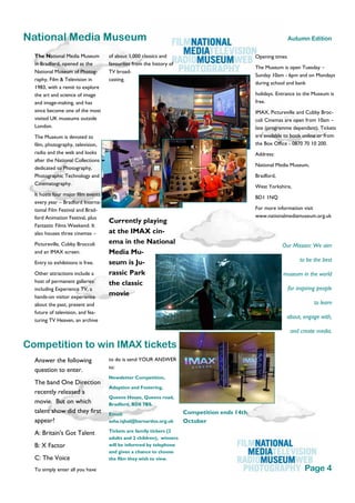 The National Media Museum
in Bradford, opened as the
National Museum of Photog-
raphy, Film & Television in
1983, with a remit to explore
the art and science of image
and image-making, and has
since become one of the most
visited UK museums outside
London.
The Museum is devoted to
film, photography, television,
radio and the web and looks
after the National Collections
dedicated to Photography,
Photographic Technology and
Cinematography.
It hosts four major film events
every year – Bradford Interna-
tional Film Festival and Brad-
ford Animation Festival, plus
Fantastic Films Weekend. It
also houses three cinemas –
Pictureville, Cubby Broccoli
and an IMAX screen.
Entry to exhibitions is free.
Other attractions include a
host of permanent galleries
including Experience TV, a
hands-on visitor experience
about the past, present and
future of television, and fea-
turing TV Heaven, an archive
of about 1,000 classics and
favourites from the history of
TV broad-
casting.
Currently playing
at the IMAX cin-
ema in the National
Media Mu-
seum is Ju-
rassic Park
the classic
movie
to do is send YOUR ANSWER
to:
Newsletter Competition,
Adoption and Fostering,
Queens House, Queens road,
Bradford, BD8 7BS.
Email:
asha.iqbal@barnardos.org.uk
Tickets are family tickers (2
adults and 2 children), winners
will be informed by telephone
and given a chance to choose
the film they wish to view.
Answer the following
question to enter.
The band One Direction
recently released a
movie. But on which
talent show did they first
appear?
A: Britain's Got Talent
B: X Factor
C: The Voice
To simply enter all you have
Competition ends 14th
October
National Media Museum
Competition to win IMAX tickets
Our Mission: We aim
to be the best
museum in the world
for inspiring people
to learn
about, engage with,
and create media.
Page 4
Autumn Edition
Opening times
The Museum is open Tuesday –
Sunday 10am - 6pm and on Mondays
during school and bank
holidays. Entrance to the Museum is
free.
IMAX, Pictureville and Cubby Broc-
coli Cinemas are open from 10am –
late (programme dependant). Tickets
are available to book online or from
the Box Office - 0870 70 10 200.
Address:
National Media Museum,
Bradford,
West Yorkshire,
BD1 1NQ
For more information visit
www.nationalmediamuseum.org.uk
 