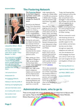 The Fostering Netwo
rk has been support-
ing foster carers and
campaigning for
change for nearly 40
years.
Formed as the National
Foster Care Association
in 1974, we grew out of
a desire to create a
bridge between foster
carers, social workers,
fostering services, policy
makers and politicians.
During the early years,
we helped introduce the
first national minimum
fostering allowances, ran
the first National Foster
Care Week and
launched the first nation-
wide training for pro-
spective carers.
After setting up a Scot-
tish office in Glasgow in
1985, we put in place
the first foster care
charter, were involved in
developing the Chil-
dren’s Act 1989, estab-
lished a telephone
helpline and introduced
the first National Stan-
dards for Foster Care.
In 2001, we became the
Fostering Network and
shortly after that devel-
oped into a truly UK
wide organisation by
setting up a Welsh office
in Cardiff and a presence
in Belfast after merging
with the Northern Ire-
land Foster Care Asso-
ciation.
Since then our cam-
paigning work has led to
the growing recognition
of the status and role of
foster carers, and along-
side this a move towards
paying foster carers for
their time, skills and ex-
perience, and the intro-
duction of national mini-
mum allowances in Eng-
land, Northern Ireland
and Wales.
Thanks to our work,
foster carers now ex-
perience improved tax
and benefits arrange-
ments, and we paved the
way for those who don’t
work outside the home
to have greater access
to state pensions.
We’ve also consistently
reminded local council-
lors of their responsibili-
ties towards children in
care as their corporate
parents, and successfully
pushed for more author-
ity for day-to-day deci-
sions to be delegated to
foster carers.
Today, the Fostering Net-
work continues to be at the
forefront of foster care.
Our annual Foster Care
Fortnight™ raises the pro-
file of foster care across the
UK and supports the re-
cruitment of new foster
carers, and prospective fos-
ter carers prepare for fos-
tering with our The Skills
to Foster training.
And we continued to work
with fostering services to
help them provide the best
possible support to fos-
tered children and the fami-
lies that care for them
through our expert-led
telephone and online ad-
vice, the introduction of
social pedagogy into foster
care, and our work to sup-
port and recognise the sons
and daughters of foster car-
ers.
The Fostering Network is a
registered charity in England
and Wales 280852 and in
Scotland SC039338
The Fostering Network
Administrative team, who to go to
These are the people who answer the phones, they are always here to help you with
your queries. They are Andrea Treco, Sam Garton, Sarah Pyle, Karan McGrath,
Rehana Haq and our new girl, Asha Iqbal.
Jacqueline Wilson: Above
I have been interested in
the lives of children in
care since I wrote “Tracy
Beaker” in 1991.
As a long-term supporter
of the Fostering Network,
I know that the charity
works hard to improve the
lives of many real-life
Tracys, and of the foster
families that care for
them.
I am proud to be an
Ambassador for
the Fostering Network,
helping to raise the profile of
fostering and highlighting the
vital work that foster carers
do in looking after some of
the country's most
vulnerable children”
Page 5
Autumn Edition
 