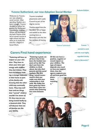 Carers First hand experience
"Fostering will have an
impact on your chil-
dren. They have to
share your time and
energy with children
they don't know. They
have to balance mak-
ing a stranger welcome
in their home as part
of the family with
knowing that the other
child may eventually
leave. They may well
hear and see things
that "normal" children
wouldn't be aware of.
Or they may see you
being treated badly by
a fostered child. They
will discover that not
all families are like
your family.
Yvonne: “ I
wanted to work
with the most highly
regarded charity
which is Barnardo's”
Page 6
Autumn Edition
Yvonne Sutherland, our new Adoption Social Worker
Welcome to Yvonne,
our new adoption
social worker. After
spending 10 years as a
bank manager, Yvonne
decided to follow her
passion for finding per-
manence for children.
Whilst still working at
the bank Yvonne stud-
ied an access course at
night school and then
went on to study full-
time for a degree in
Social Work.
Yvonne completed
placements with Leeds
Council as part of her
degree course.
Yvonne stated that she
has never felt as happy
and settled as she does
working here at
Barnardo's and that she
has no plans of moving
on.
Yvonne Sutherland
"Fostering is great, we
all love it but it has
been the hardest two
years of my life! You
don't just have the
children to think
about, but also their
parents and the social
workers. The first
thing I would recom-
mend is that you
make sure that your
relationship is rock
solid. My hubby has
been great but there
have been a few mo-
ments when fostering
has come between
us."
All this can have a
positive, negative or
mixed impact on
your children. The
type of impact
depends very much
on how you support
them, how the
agency supports you
all and how good the
place-
ment
matching
is."
 