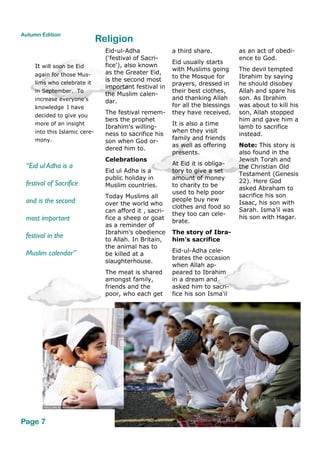 Eid-ul-Adha
('festival of Sacri-
fice'), also known
as the Greater Eid,
is the second most
important festival in
the Muslim calen-
dar.
The festival remem-
bers the prophet
Ibrahim's willing-
ness to sacrifice his
son when God or-
dered him to.
Celebrations
Eid ul Adha is a
public holiday in
Muslim countries.
Today Muslims all
over the world who
can afford it , sacri-
fice a sheep or goat
as a reminder of
Ibrahim's obedience
to Allah. In Britain,
the animal has to
be killed at a
slaughterhouse.
The meat is shared
amongst family,
friends and the
poor, who each get
a third share.
Eid usually starts
with Muslims going
to the Mosque for
prayers, dressed in
their best clothes,
and thanking Allah
for all the blessings
they have received.
It is also a time
when they visit
family and friends
as well as offering
presents.
At Eid it is obliga-
tory to give a set
amount of money
to charity to be
used to help poor
people buy new
clothes and food so
they too can cele-
brate.
The story of Ibra-
him's sacrifice
Eid-ul-Adha cele-
brates the occasion
when Allah ap-
peared to Ibrahim
in a dream and
asked him to sacri-
fice his son Isma'il
as an act of obedi-
ence to God.
The devil tempted
Ibrahim by saying
he should disobey
Allah and spare his
son. As Ibrahim
was about to kill his
son, Allah stopped
him and gave him a
lamb to sacrifice
instead.
Note: This story is
also found in the
Jewish Torah and
the Christian Old
Testament (Genesis
22). Here God
asked Abraham to
sacrifice his son
Isaac, his son with
Sarah. Isma’il was
his son with Hagar.
Religion
“Eid ul Adha is a
festival of Sacrifice
and is the second
most important
festival in the
Muslim calendar”
Page 7
Autumn Edition
It will soon be Eid
again for those Mus-
lims who celebrate it
in September. To
increase everyone’s
knowledge I have
decided to give you
more of an insight
into this Islamic cere-
mony.
 