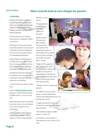 By Neil Puffett,
At least two further councils are
considering following Worcester-
shire in introducing a controversial
system to charge parents if their
children are taken into care, CYP
Now has learned.
Councils could soon start charging
some parents for looking after children
in care homes.
On the back of a launch of a consulta-
tion by Worcestershire County Council
on the idea, the head of a leading chil-
dren’s charity has warned that others
are contemplating following suit.
Natasha Finlayson, chief executive of
the Who Cares? Trust, told CYP Now
that she is aware of at least two more
local authorities that are considering
introducing a similar charging system.
She declined to name the authorities
considering the move, but said: “This is
something an increasing number of
authorities are considering.
“I know of at least two others consider-
ing it.”
Under the Worcestershire propos-
als, parents could be forced to pay up
to £900-a-month in “non-crisis” situa-
tions.
A child may also be asked to contribute
to the cost of their own care if they are
over 16 and are deemed to have
enough cash.
Certain exemptions will be made, in-
cluding parents in receipt of income
support or child tax credit, jobseeker's
allowance, or state
pension.
The proposals have
already been op-
posed by the
NSPCC and
Barnardo’s.
Finlayson said the
Worcestershire
plans would put
extra pressure on
social workers.“The
administrative burdens on
social workers and the added
work for them is something
we should be concerned
about,” she said.
“Under the Worcestershire
plans, social workers would
be responsible for initiating a
request for money and de-
ciding whether an exemption ap-
plies, but I don’t know many social
workers with the spare time on
their hands to do this.
“Overall it is just not a child-centred
approach.
“It is difficult to see how a policy
like this, if robustly implemented,
could sit with making decisions that are in
the child’s best interest.
“I imagine social workers will be con-
cerned that this will affect their relation-
ship with parents.
“This looks like a dangerous sledge-
hammer to crack a nut.”
A consultation on the proposals in
Worcestershire is due to end on 11 Oc-
tober.
More councils look at care charges for parents
Page 8
Autumn Edition
 