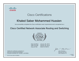 Cisco Certifications
Khaled Saber Mohammed Hussien
has successfully completed the Cisco certification exam requirements and is recognized as a
Cisco Certified Network Associate Routing and Switching
Date Certified
Valid Through
Cisco ID No.
January 29, 2015
January 29, 2018
CSCO12749701
Validate this certificate's authenticity at
www.cisco.com/go/verifycertificate
Certificate Verification No. 420384171097DRWG
John Chambers
Chairman and CEO
Cisco Systems, Inc.
© 2015 Cisco and/or its affiliates
11128472
0210
 