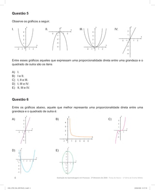 4 Avaliação da Aprendizagem em Processo - 2º Bimestre de 2020  Prova do Aluno - 1ª Série do Ensino Médio
Questão 5
Observe os gráficos a seguir.
I. II. III. IV.
Entre esses gráficos aqueles que expressam uma proporcionalidade direta entre uma grandeza e o
quadrado de outra são os itens
A)	 I.
B)	 I e II.
C)	 I, II e III.
D)	 I, III e IV.
E)	 II, III e IV.
Questão 6
Entre os gráficos abaixo, aquele que melhor representa uma proporcionalidade direta entre uma
grandeza e o quadrado de outra é:
A) 			B) 		 C)
D) 			E)
1EM_27ED_MA_REVISAO_2.indd 4 02/06/2020 21:17:10
 