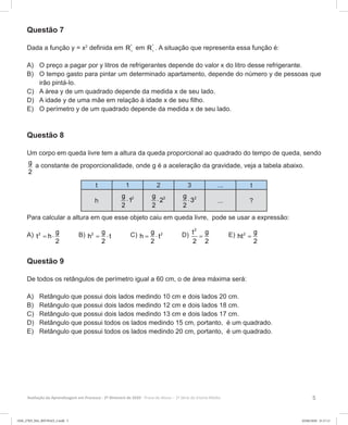 5Avaliação da Aprendizagem em Processo - 2º Bimestre de 2020  Prova do Aluno - 1ª Série do Ensino Médio
Questão 7
Dada a função y = x2
definida em *
R+
em *
R+
. A situação que representa essa função é:
A)	 O preço a pagar por y litros de refrigerantes depende do valor x do litro desse refrigerante.
B)	 O tempo gasto para pintar um determinado apartamento, depende do número y de pessoas que
irão pintá-lo.
C)	 A área y de um quadrado depende da medida x de seu lado.
D)	 A idade y de uma mãe em relação à idade x de seu filho.
E)	 O perímetro y de um quadrado depende da medida x de seu lado.
Questão 8
Um corpo em queda livre tem a altura da queda proporcional ao quadrado do tempo de queda, sendo
g
2
a constante de proporcionalidade, onde g é a aceleração da gravidade, veja a tabela abaixo.
t 1 2 3 ... t
h
2g
1
2
⋅ 2g
2
2
⋅ 2g
3
2
⋅ ... ?
Para calcular a altura em que esse objeto caiu em queda livre, pode se usar a expressão:
A) 2 g
t h
2
= ⋅ B) 2 g
h t
2
= ⋅ C) 2g
h t
2
= ⋅ D)
2
t g
2 2
= E) 2 g
ht
2
=
Questão 9
De todos os retângulos de perímetro igual a 60 cm, o de área máxima será:
A)	 Retângulo que possui dois lados medindo 10 cm e dois lados 20 cm.
B)	 Retângulo que possui dois lados medindo 12 cm e dois lados 18 cm.
C)	 Retângulo que possui dois lados medindo 13 cm e dois lados 17 cm.
D)	 Retângulo que possui todos os lados medindo 15 cm, portanto, é um quadrado.
E)	 Retângulo que possui todos os lados medindo 20 cm, portanto, é um quadrado.
1EM_27ED_MA_REVISAO_2.indd 5 02/06/2020 21:17:11
 
