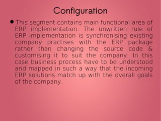 This segment contains main functional area of
ERP implementation. The unwritten rule of
ERP implementation is synchronising existing
company practises with the ERP package
rather than changing the source code &
customising it to suit the company. In this
case business process have to be understood
and mapped in such a way that the incoming
ERP solutions match up with the overall goals
of the company.
Configuration
 