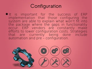 Configuration
It is important for the success of ERP
implementation that those configuring the
system are able to explain what won’t fit into
the package where the gaps in functionality
occur. ERP vendors are constantly make
efforts to lower configuration costs. Strategies
that are currently being done include
automation and pre – configuration.
 