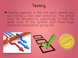 Testing
Testing segment is the the point where you
are testing a real case scenarios. This phase
must be designed to specifically to find the
weak links in the system and these bugs
should be fixed before going live.
 