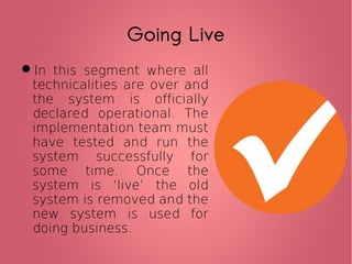 Going Live
In this segment where all
technicalities are over and
the system is officially
declared operational. The
implementation team must
have tested and run the
system successfully for
some time. Once the
system is ‘live’ the old
system is removed and the
new system is used for
doing business.
 