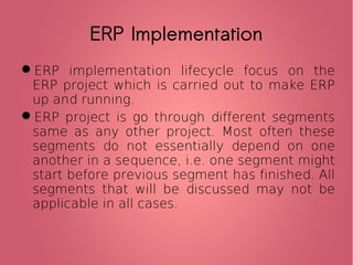 ERP Implementation
ERP implementation lifecycle focus on the
ERP project which is carried out to make ERP
up and running.
ERP project is go through different segments
same as any other project. Most often these
segments do not essentially depend on one
another in a sequence, i.e. one segment might
start before previous segment has finished. All
segments that will be discussed may not be
applicable in all cases.
 