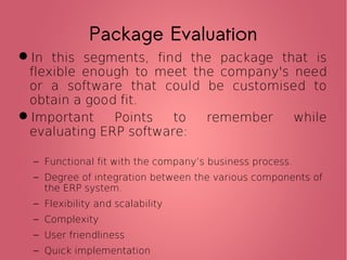 Package Evaluation
In this segments, find the package that is
flexible enough to meet the company's need
or a software that could be customised to
obtain a good fit.
Important Points to remember while
evaluating ERP software:
− Functional fit with the company’s business process.
− Degree of integration between the various components of
the ERP system.
− Flexibility and scalability
− Complexity
− User friendliness
− Quick implementation
 