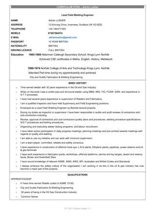 CURRICULUM VITAE – Adrian Lusher
Lead Field Welding Engineer
NAME Adrian LUSHER
ADDRESS 12 Kincraig Drive, Inverness, Scotland UK IV2 6DQ
TELEPHONE +44 1463771691
MOBILE 07597584574
E MAIL adrianlusher@gmail.com
PASSPORT 10 YEAR BRITISH
NATIONALITY BRITISH
DRIVING LICENCE FULL BRITISH
Education 1965-1969 Alderman Catleugh Secondary School. Kings Lynn Norfolk
Achieved CSE certificates in Maths, English ,History, Metalwork
1969-1974 Norfolk College of Arts and Technology Kings Lynn, Norfolk.
Attended Part time during my apprenticeship and achieved
City and Guilds Fabrication & Welding Engineering
BRIEF HISTORY
o Time served welder with 30 years experience in the Oil and Gas Industry.
o When on the tools I was a coded pipe and structural welder using MMA, MIG, TIG, FCAW, SAW, and experience in
S.T.T processes.
o I have had several years experience in supervision of Welders and Fabricators.
o I am a qualified Inspector and have held Supervisory and Field Engineering positions.
o Employed as a Lead Field Welding Engineer by Bechtel several projects.
o During my duties as inspector or supervision I have been responsible in audits and audit reviews of contractors and
sub-contractors including:
o Review, approval of contractors and sub-contractors quality plans and procedures, welding procedure specifications,
N.D.T procedures and testing procedures.
o Organizing and executing welder testing programs, and labour recruitment.
o I have taken active participation in daily progress meetings, planning meetings and pre-contract awards meetings with
regards to quality and welding.
o I am able to use my initiative and can work with minimum supervision.
o I am a team player, committed, reliable and safety conscious
o I have experience in construction of offshore hook-ups, L.N.G plants, Ethylene plants, pipelines, power stations and oil
& gas terminals
o I have work experience in fabrication yards, workshops, offshore platforms, derrick and lay barges, desert and swamp
lands, Brown and Greenfield Sites
o I have sound knowledge of relevant ASME, ANSI, AWS, API, Australian and British Codes and Standards
o I always embrace the safety culture of the organisation I am working in as this in the oil & gas industry has now
become a major part of the projects.
QUALIFICATIONS
APPRENTICESHIP
o 4 Years time served Welder coded to ASME 1X 6G.
o City and Guilds Fabrication & Welding Engineering.
o 30 years of being in the Oil Gas Construction Industry
o Common Sense
CV 2015 Adrian Lusher 1/3
 