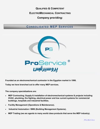 ProService
Founded as an electromechanical contractor in the Egyptian market in 1998.
Today we have branched out to offer many MEP services.
The company specializations are:
 MEP Contracting; Supply & installation of electromechanical systems & projects including
HVAC, plumbing, fire fighting, electrical power and low current systems for commercial
buildings, hospitals and industrial facilities.
 Facility Management (Operations & Maintenance).
 Industrial Automation / BMS (Building Management Systems).
 MEP Trading (we are agents to many world class products that serve the MEP industry).
QUALIFIED & COMPETENT
ELECTROMECHANICAL CONTRACTING
Company providing:
CONSOLIDATED MEP SERVICES
 