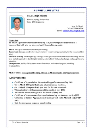 C.V. of Manoj Shrestha Page 1 of 3
CURRICULUM VITAE
Mr. ManojShrestha
Housekeeping Supervisor
Since 2005 to present
Now, In Nepal
Cell:-+9779841957061
Email: cmiuc3139223@gmail.com
Objectives:
To obtain a position where l contribute my skill, knowledge and experience to a
company that will give me an opportunity to develop my career
Skills: ability to communicate orally in writing
Teamwork: being a constructive team member contributing practically to the success of the
team
Problem solving: thinking things through in a logical way in order to determine key issues
also including creative thinking flexibility/adaptability: to handle change and adapt to new
situation
Interpersonal skills: ability to relate well to others and establish good working
relationships
My key Skills: Management training, literacy in Micros Fidelio and Opera systems.
Achievements:
 Certificate of Appreciation for outstanding performance on Sep 2002.
 On 16 March 2003 get a thank you letter for service excellent.
 On 1st March 2003 get a thank you later for the best team ever.
 Winner for the best Housekeeper of the month of May 2004.
 Became the housekeeping star of the month of May 2004.
 Certificate of costumer excellence and outstanding performance on Sep 2005.
 Certificate of Sincere Appreciation of five year with Hotel Marriott on July 11th
2007.
 Gets the emergency response team training
 
