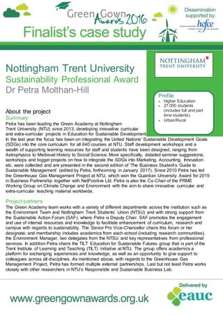 Nottingham Trent University
Sustainability Professional Award
Dr Petra Molthan-Hill
About the project
Summary
Petra has been leading the Green Academy at Nottingham
Trent University (NTU) since 2013, developing innovative curricular
and extra-curricular projects in Education for Sustainable Development.
In the last year the focus has been on integrating the United Nations’ Sustainable Development Goals
(SDGs) into the core curriculum for all 640 courses at NTU. Staff development workshops and a
wealth of supporting learning resources for staff and students have been designed, ranging from
Astrophysics to Medieval History to Social Science. More specifically, detailed seminar suggestions,
workshops and bigger projects on how to integrate the SDGs into Marketing, Accounting, Innovation
etc. were collected and are presented in the second edition of ‘The Business Student’s Guide to
Sustainable Management’ (edited by Petra, forthcoming in January 2017). Since 2010 Petra has led
the Greenhouse Gas Management Project at NTU, which won the Guardian University Award for 2015
in Business Partnership together with NetPositive Ltd. Petra is also the Co-Chair of the PRME
Working Group on Climate Change and Environment with the aim to share innovative curricular and
extra-curricular teaching material worldwide.
Project partners
The Green Academy team works with a variety of different departments across the institution such as
the Environment Team and Nottingham Trent Students’ Union (NTSU) and with strong support from
the Sustainable Action Forum (SAF), where Petra is Deputy Chair. SAF promotes the engagement
and use of internal resources and knowledge to facilitate enhancement of curriculum, research and
campus with regards to sustainability. The Senior Pro Vice-Chancellor chairs this forum or her
designate; and membership includes academics from each school (including research communities),
the Environment Manager, two delegates from the NTSU and key representatives from professional
services. In addition Petra chairs the TILT Education for Sustainable Futures group that is part of the
Trent Institute of Learning and Teaching (TILT) initiative at NTU. The group offers academics a
platform for exchanging experiences and knowledge, as well as an opportunity to give support to
colleagues across all disciplines. As mentioned above, with regards to the Greenhouse Gas
Management Project, Petra has formed multiple external partnerships. Last but not least Petra works
closely with other researchers in NTU’s Responsible and Sustainable Business Lab.
Profile
 Higher Education
 27,000 students
(includes full and part
time students)
 Urban/Rural
 