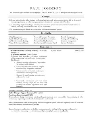 P A U L J O H N S O N
340 Shadow Ridge Grove  Colorado Springs, Co 80918 CPH719-330-8721  mrpauljohnson26@yahoo.com
Manager
Dedicated and technically skilled business professional with a versatile administrative support skill set developed
through experience as an office manager, secretary, administrative assistant and office clerk.
Excel in resolving employer challenges with innovative solutions, systems and process improvements proven to
increase efficiency, customer satisfaction and the bottom line.
Offer advanced computer skills in MS Office Suite and other applications/systems.
Key Skills
Office Management
Teambuilding & Supervision
Staff Development & Training
Policies & Procedures Manuals
Report & Document Preparation
Spreadsheet & Database Creation
Accounts Payable/Receivable
Bookkeeping & Distribution Payroll
Records Management
Meeting & Event Planning
Inventory Management
Expense Reduction
Experience
Hom Solutions Inc (Iventory analysis) — Colorado
Springs, Co
Warehouse Manager, Present Position
Performed daily workflow with direct involvement
with contractors and prepared orders via carpet cuts.
Key Results:
 Managed incoming and outgoing Carpet orders
via receivers or bill of lading
 Earned a reputation for expertise in complex
troubleshooting and problem resolution.
 Gained extensive experience in analyzing and
administrative in flooring industry.
 Mastered the use of logistical system inventory
and control of stock.
 Consistently commended for team-player
mind-set, “doing it right the first time” and
working with minimal supervision under tight
deadlines.
8/15 to Present
JonesDay (Law Firm) Chicago , IL
2006 to 2010
Office Manager-Support Assistant, 2006 to 2010
Substitute Receptionist, 2008-2010
Promoted once during 5-year tenure with JonesDay, culminating in more responsibility for coordinating all office
functions and supervising second shift of administrative professionals.
Served as firm assistant to the attorney group, handled a busy phone system, functioned as primary liaison to clients and
ensured a consistently positive client experience.
Quickly became a trusted assistant to the Firm attorneys, executive staff and office managers and earned a
reputation for maintaining a positive attitude and producing high-quality work. Results:
 