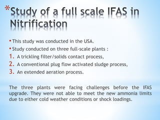 *
• This study was conducted in the USA.
• Study conducted on three full-scale plants :
1. A trickling filter/solids contact process,
2. A conventional plug flow activated sludge process,
3. An extended aeration process.
The three plants were facing challenges before the IFAS
upgrade. They were not able to meet the new ammonia limits
due to either cold weather conditions or shock loadings.
 