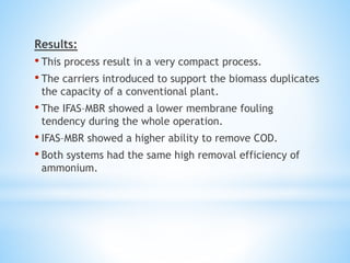 Results:
• This process result in a very compact process.
• The carriers introduced to support the biomass duplicates
the capacity of a conventional plant.
• The IFAS–MBR showed a lower membrane fouling
tendency during the whole operation.
• IFAS–MBR showed a higher ability to remove COD.
• Both systems had the same high removal efficiency of
ammonium.
 