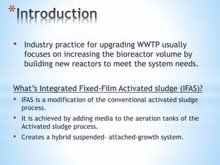 *
• Industry practice for upgrading WWTP usually
focuses on increasing the bioreactor volume by
building new reactors to meet the system needs.
What’s Integrated Fixed-Film Activated sludge (IFAS)?
• IFAS is a modification of the conventional activated sludge
process.
• It is achieved by adding media to the aeration tanks of the
Activated sludge process.
• Creates a hybrid suspended- attached-growth system.
 