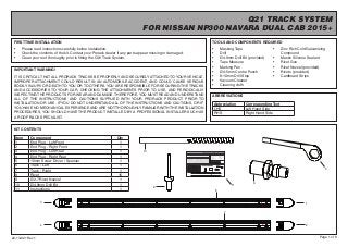Page 1 of 6
Q21 TRACK SYSTEM
FOR NISSAN NP300 NAVARA DUAL CAB 2015+
TOOLS AND COMPONENTS REQUIRED
•	 Masking Tape
•	 Drill
•	 Ø4.9mm Drill Bit (provided)
•	 Tape Measure
•	 Marking Pen
•	 Ø4-5mm Centre Punch
•	 8-10mm Drill Stop
•	 Vacuum Cleaner
•	 Cleaning cloth
FIRST TIME INSTALLATION
•	 Please read instructions carefully before installation.
•	 Check the contents of the kit. Contact your Prorack dealer if any parts appear missing or damaged.
•	 Clean your roof thoroughly prior to fitting the Q21 Track System.
IMPORTANT WARNING!
IT IS CRITICAL THAT ALL PRORACK TRACKS BE PROPERLY AND SECURELY ATTACHED TO YOUR VEHICLE.
IMPROPER ATTACHMENT COULD RESULT IN AN AUTOMOBILE ACCIDENT, AND COULD CAUSE SERIOUS
BODILY INJURY OR DEATH TO YOU OR TO OTHERS.YOU ARE RESPONSIBLE FOR SECURING THE TRACKS
AND ACCESSORIES TO YOUR CAR, CHECKING THE ATTACHMENTS PRIOR TO USE, AND PERIODICALLY
INSPECTING THE PRODUCTS FOR WEAR AND DAMAGE.THEREFORE, YOU MUST READ AND UNDERSTAND
ALL OF THE INSTRUCTIONS AND CAUTIONS SUPPLIED WITH YOUR PRORACK PRODUCT PRIOR TO
INSTALLATION OR USE. IF YOU DO NOT UNDERSTAND ALL OF THE INSTRUCTIONS AND CAUTIONS, OR IF
YOU HAVE NO MECHANICAL EXPERIENCE AND ARE NOT THOROUGHLY FAMILIAR WITH THE INSTALLATION
PROCEDURES, YOU SHOULD HAVE THE PRODUCT INSTALLED BY A PROFESSIONAL INSTALLER SUCH AS
A ROOF RACK SPECIALIST.
Item Component Qty
1 End Plug - Left Front 1
2 End Plug - Right Front 1
3 End Plug - Left Rear 1
4 End Plug - Right Rear 1
5 10mm Screw Driver / Spanner 1
6 Track - Left 1
7 Track - Right 1
8 Rivet 16
9 Ø2.7 Rivet Nozzel 1
10 Ø4.9mm Drill Bit 1
11 Instructions 1
22-13-021 Rev 1
KIT CONTENTS
ABBREVIATIONS
•	 Zinc Rich Cold Galvanizing
Compound
•	 Mastic Silicone Sealant
•	 Rivet Gun
•	 Rivet Nozzel (provided)
•	 Rivets (provided)
•	 Cardboard Strips
5
Abbreviation Corresponding Text
LHS Left Hand Side
RHS Right Hand Side
3
4
1
2
7
6
8
10
9
Page 1 of 6
Q21 TRACK SYSTEM
FOR NISSAN NP300 NAVARA DUAL CAB 2015+
TOOLS AND COMPONENTS REQUIRED
• Masking Tape
• Drill
• Ø4.9mm Drill Bit (provided)
• Tape Measure
• Marking Pen
• Ø4-5mm Centre Punch
• 8-10mm Drill Stop
• Vacuum Cleaner
• Cleaning cloth
FIRST TIME INSTALLATION
• Please read instructions carefully before installation.
• Check the contents of the kit. Contact your Prorack dealer if any parts appear missing or damaged.
•
IMPORTANT WARNING!
IT IS CRITICAL THAT ALL PRORACK TRACKS BE PROPERLY AND SECURELY ATTACHED TO YOUR VEHICLE.
IMPROPER ATTACHMENT COULD RESULT IN AN AUTOMOBILE ACCIDENT, AND COULD CAUSE SERIOUS
BODILY INJURY OR DEATH TO YOU OR TO OTHERS.YOU ARE RESPONSIBLE FOR SECURING THE TRACKS
AND ACCESSORIES TO YOUR CAR, CHECKING THE ATTACHMENTS PRIOR TO USE, AND PERIODICALLY
INSPECTING THE PRODUCTS FOR WEAR AND DAMAGE.THEREFORE, YOU MUST READ AND UNDERSTAND
ALL OF THE INSTRUCTIONS AND CAUTIONS SUPPLIED WITH YOUR PRORACK PRODUCT PRIOR TO
INSTALLATION OR USE. IF YOU DO NOT UNDERSTAND ALL OF THE INSTRUCTIONS AND CAUTIONS, OR IF
YOU HAVE NO MECHANICAL EXPERIENCE AND ARE NOT THOROUGHLY FAMILIAR WITH THE INSTALLATION
PROCEDURES, YOU SHOULD HAVE THE PRODUCT INSTALLED BY A PROFESSIONAL INSTALLER SUCH AS
A ROOF RACK SPECIALIST.
Item Component Qty
1 End Plug - Left Front 1
2 End Plug - Right Front 1
3 End Plug - Left Rear 1
4 End Plug - Right Rear 1
5 10mm Screw Driver / Spanner 1
6 Track Assembly - Left 1
7 Track Assembly - Right 1
8 Rivet 16
9 Ø2.7 Rivet Nozzel 1
10 Ø4.9mm Drill Bit 1
11 Q21 Instructions 1
22-00-021 Rev 2
KIT CONTENTS
ABBREVIATIONS
• Zinc Rich Cold Galvanizing
Compound
• Mastic Silicone Sealant
• Rivet Gun
• Rivet Nozzel (provided)
• Rivets (provided)
• Cardboard Strips
5
Abbreviation Corresponding Text
LHS Left Hand Side
RHS Right Hand Side
3
4
1
2
7
6
8
10
9
11
11
 