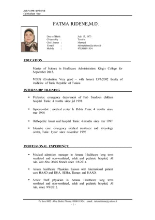 DR FATMA RIDENE
Curriculum Vitae
Po box 8933 Abu dhabi. Phone: 0508191954. email: ridenefatma@yahoo.fr
-1-
FATMA RIDENE,M.D.
Date of Birth: July 13, 1973
Citizenship : Tunisia
Civil Status : Married
E-mail : ridenefatma@yahoo.fr
Mobile : 971508191954
EDUCATION
Master of Science in Healthcare Administration: King`s College for
September 2015.
MBBS (Evaluation: Very good - with honor) 13/7/2002 faculty of
medicine of Tunis Republic of Tunisia
INTERNSHIP TRAINING
 Pediatrics: emergency department of Bab Saadoun children
hospital Tunis: 4 months since jul 1998
 Gyneco-obst : medical center la Rabta Tunis: 4 months since
mar 1998
 Orthopedic: ksaar said hospital Tunis: 4 months since mar 1997
 Intensive care: emergency medical assistance and toxicology
center, Tunis: 1year: since november 1996
PROFESSIONAL EXPERIENCE
 Medical admission manager in Amana Healthcare long term
ventilated and non-ventilated, adult and pediatric hospital, Al
Ain, and Abu Dhabi branch since 1/8/2014.
 Amana healthcare Physician Liaison with International patient
care HAAD and DHA, SEHA, Daman and HAAD.
 Senior Staff physician in Amana Healthcare long term
ventilated and non-ventilated, adult and pediatric hospital, Al
Ain, since 9/9/2012.
 