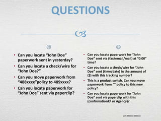 LCN-XXXXXX-XXXXXX

QUESTIONS

• Can you locate “John Doe”
paperwork sent in yesterday?
• Can you locate a check/wire for
“John Doe?”
• Can you move paperwork from
“488xxxx”policy to 489xxxx?
• Can you locate paperwork for
“John Doe” sent via paperclip?

• Can you locate paperwork for “John
Doe” sent via (fax/email/mail) at “0:00”
time?
• Can you locate a check/wire for “John
Doe” sent (time/date) in the amount of
($) with this tracking number?
• This is a product switch. Can you move
paperwork from “” policy to this new
policy?
• Can you locate paperwork for “John
Doe” sent via paperclip with this
(confirmation#/ or Agency)?
 
