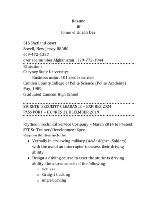 Resume 
Of 
Johne el Lineah Dey 
546 Shetland court 
Sewell, New Jersey 08080 
609-472-1337 
over see number Afghanistan : 079-772-1944 
Education: 
Cheyney State University: 
Business major, 101 credits earned 
Camden County College of Police Science (Police Academy) 
May, 1989 
Graduated Camden High School 
SECRETE SECURITY CLEARANCE – EXPIRES 2024 
PASS PORT – EXPIRES 21 DECEMBER 2019 
Raytheon Technical Service Company – March 2014 to Present 
SVT Sr. Trainer/ Development Spec 
Responsibilities include: 
 Verbally interviewing military (A&A; Afghan. Solders) 
with the use of an interrupter to assess their driving 
ability 
 Design a driving course to asset the students driving 
ability, the course consist of the following: 
o S-Turns 
o Straight backing 
o Angle backing 
 