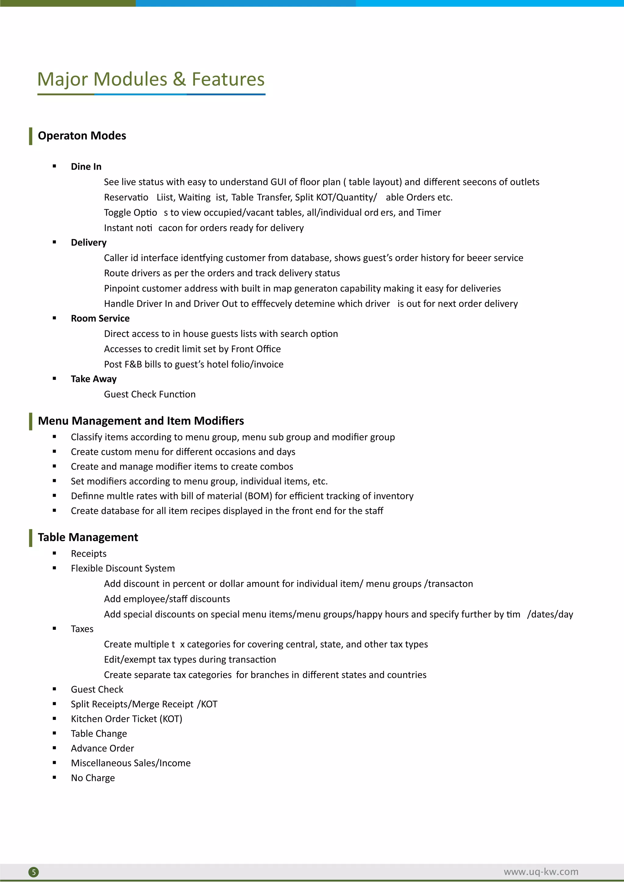 Operaton Modes
§ Dine In
See live status with easy to understand GUI of ﬂoor plan ( table layout) and diﬀerent seecons of outlets
Reserva o Liist, Wai ng ist, Table Transfer, Split KOT/Quan ty/ able Orders etc.
Toggle Op o s to view occupied/vacant tables, all/individual ord ers, and Timer
Instant no cacon for orders ready for delivery
§ Delivery
Caller id interface iden ying customer from database, shows guest’s order history for beeer service
Route drivers as per the orders and track delivery status
Pinpoint customer address with built in map generaton capability making it easy for deliveries
Handle Driver In and Driver Out to eﬀfecvely detemine which driver is out for next order delivery
§ Room Service
Direct access to in house guests lists with search op on
Accesses to credit limit set by Front Oﬃce
Post F&B bills to guest’s hotel folio/invoice
§ Take Away
Guest Check Func on
Menu Management and Item Modiﬁers
§ Classify items according to menu group, menu sub group and modiﬁer group
§ Create custom menu for diﬀerent occasions and days
§ Create and manage modiﬁer items to create combos
§ Set modiﬁers according to menu group, individual items, etc.
§ Deﬁnne multle rates with bill of material (BOM) for eﬃcient tracking of inventory
§ Create database for all item recipes displayed in the front end for the staﬀ
Table Management
§ Receipts
§ Flexible Discount System
Add discount in percent or dollar amount for individual item/ menu groups /transacton
Add employee/staﬀ discounts
Add special discounts on special menu items/menu groups/happy hours and specify further by m /dates/day
§ Taxes
Create mul ple t x categories for covering central, state, and other tax types
Edit/exempt tax types during transac on
Create separate tax categories for branches in diﬀerent states and countries
§ Guest Check
§ Split Receipts/Merge Receipt /KOT
§ Kitchen Order Ticket (KOT)
§ Table Change
§ Advance Order
§ Miscellaneous Sales/Income
§ No Charge
Major Modules & Features
2
5 www.uq-kw.com
 