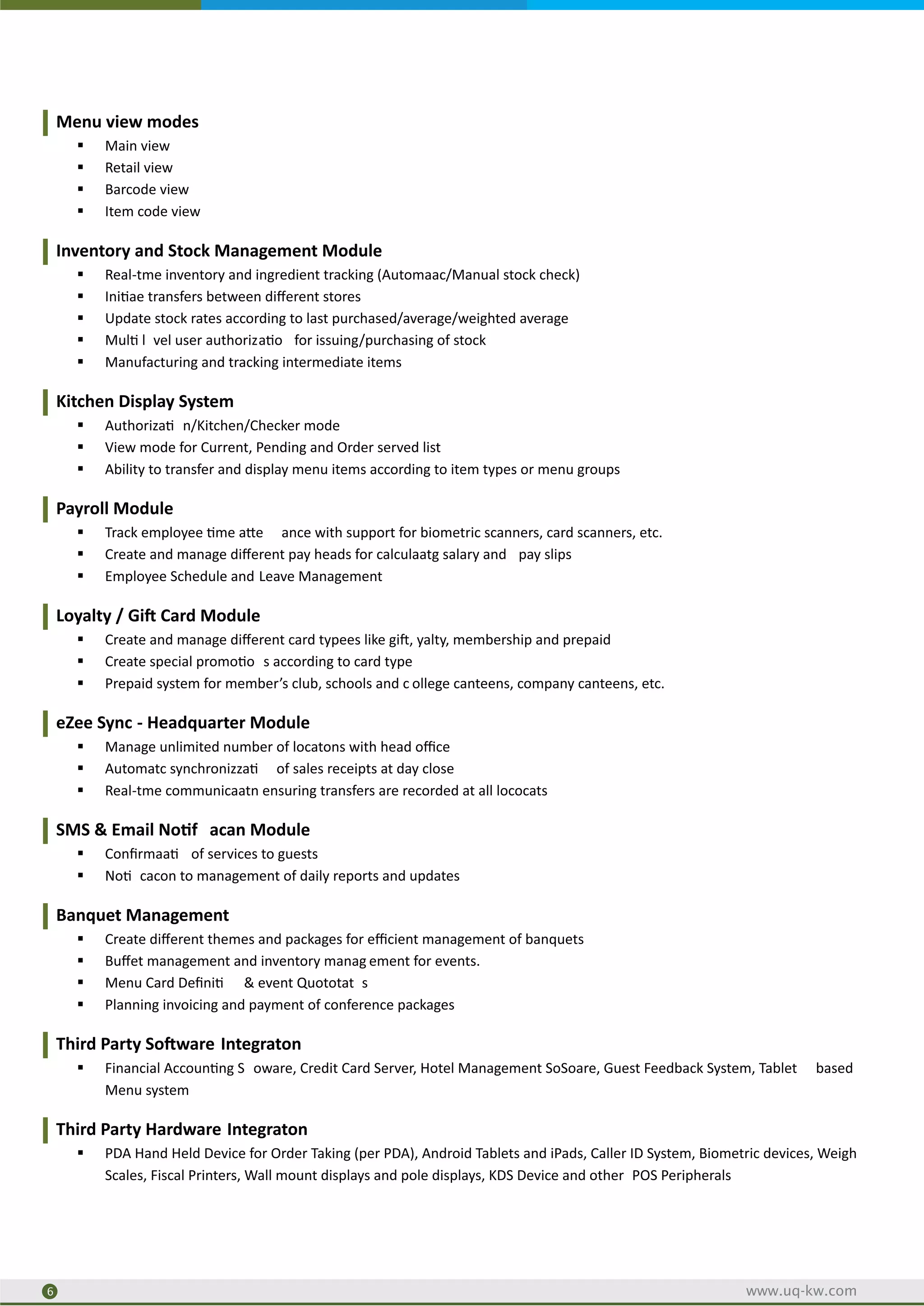 Menu view modes
§ Main view
§ Retail view
§ Barcode view
§ Item code view
Inventory and Stock Management Module
§ Real-tme inventory and ingredient tracking (Automaac/Manual stock check)
§ Ini ae transfers between diﬀerent stores
§ Update stock rates according to last purchased/average/weighted average
§ Mul l vel user authoriza o for issuing/purchasing of stock
§ Manufacturing and tracking intermediate items
Kitchen Display System
§ Authoriza n/Kitchen/Checker mode
§ View mode for Current, Pending and Order served list
§ Ability to transfer and display menu items according to item types or menu groups
Payroll Module
§ Track employee me a e ance with support for biometric scanners, card scanners, etc.
§ Create and manage diﬀerent pay heads for calculaatg salary and pay slips
§ Employee Schedule and Leave Management
Loyalty / Gi Card Module
§ Create and manage diﬀerent card typees like gi , yalty, membership and prepaid
§ Create special promo o s according to card type
§ Prepaid system for member’s club, schools and c ollege canteens, company canteens, etc.
eZee Sync - Headquarter Module
§ Manage unlimited number of locatons with head oﬃce
§ Automatc synchronizza of sales receipts at day close
§ Real-tme communicaatn ensuring transfers are recorded at all lococats
SMS & Email No f acan Module
§ Conﬁrmaa of services to guests
§ No cacon to management of daily reports and updates
Banquet Management
§ Create diﬀerent themes and packages for eﬃcient management of banquets
§ Buﬀet management and inventory manag ement for events.
§ Menu Card Deﬁni & event Quototat s
§ Planning invoicing and payment of conference packages
Third Party So ware Integraton
§ Financial Accoun ng S oware, Credit Card Server, Hotel Management SoSoare, Guest Feedback System, Tablet based
Menu system
Third Party Hardware Integraton
§ PDA Hand Held Device for Order Taking (per PDA), Android Tablets and iPads, Caller ID System, Biometric devices, Weigh
Scales, Fiscal Printers, Wall mount displays and pole displays, KDS Device and other POS Peripherals
2
6 www.uq-kw.com
 