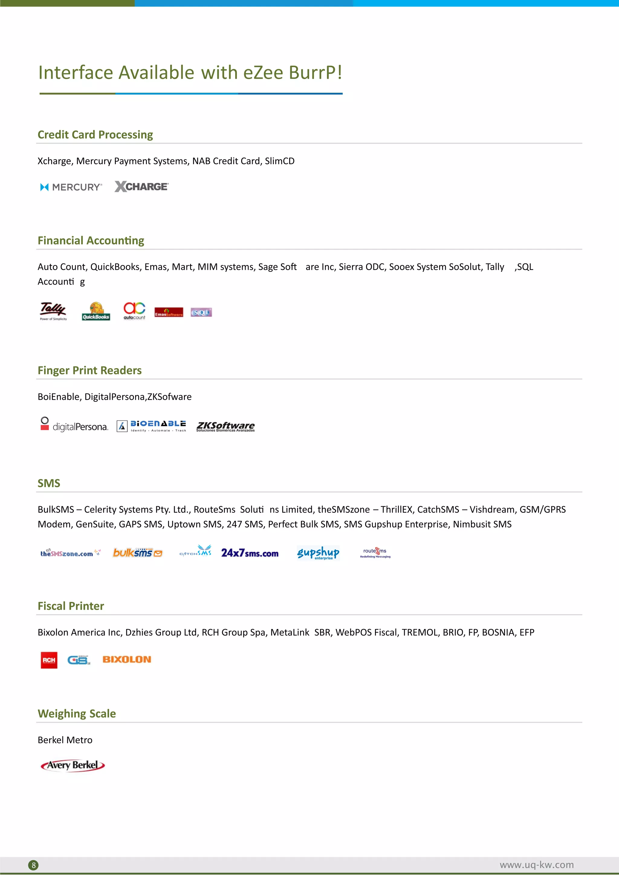 Credit Card Processing
Xcharge, Mercury Payment Systems, NAB Credit Card, SlimCD
Financial Accoun ng
Auto Count, QuickBooks, Emas, Mart, MIM systems, Sage So are Inc, Sierra ODC, Sooex System SoSolut, Tally ,SQL
Accoun g
Finger Print Readers
BoiEnable, DigitalPersona,ZKSofware
SMS
BulkSMS – Celerity Systems Pty. Ltd., RouteSms Solu ns Limited, theSMSzone – ThrillEX, CatchSMS – Vishdream, GSM/GPRS
Modem, GenSuite, GAPS SMS, Uptown SMS, 247 SMS, Perfect Bulk SMS, SMS Gupshup Enterprise, Nimbusit SMS
Fiscal Printer
Bixolon America Inc, Dzhies Group Ltd, RCH Group Spa, MetaLink SBR, WebPOS Fiscal, TREMOL, BRIO, FP, BOSNIA, EFP
Weighing Scale
Berkel Metro
Interface Available with eZee BurrP!
2
8 www.uq-kw.com
 