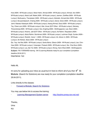 How (NSN - MY/Kuala Lumpur); Abdul Halim, Ahmad (NSN - MY/Kuala Lumpur); Ahmad, Azri (NSN -
MY/Kuala Lumpur); Abdul Latif, Malek (NSN - MY/Kuala Lumpur); Jasman, Zulkiflee (NSN - MY/Kuala
Lumpur); Muthusamy, Thanabalan (NSN - MY/Kuala Lumpur); Abdullah, Ahmad-Zairi (NSN - MY/Kuala
Lumpur); Bunyachatpisuth, Chakrig (NSN - MY/Kuala Lumpur); Zainal, Azhar (NSN - MY/Kuala Lumpur);
Jamil, Rabiatul Adawiyah (NSN - MY/Kuala Lumpur); Awang Ahmad, Daud (NSN - MY/Kuala Lumpur);
Tay, Chee-Loon (NSN - MY/Kuala Lumpur); Alwi, Anuar (EXT-Other - MY/Kuala Lumpur); Selvaraj,
Thevendraraj (NSN - MY/Kuala Lumpur); Soo, Enghing (NSN - SG/Singapore); Lee, Elson (NSN -
MY/Kuala Lumpur); Khamis, Jalil (EXT-Other - MY/Kuala Lumpur); Ab Rahim, Rasyideen (NSN -
MY/Kuala Lumpur); Abdul Rahim, Nornikman (NSN - MY/Kuala Lumpur); Lachman Singh, Gurdev (NSN -
MY/Kuala Lumpur); Rodulfo, Vener 1. (NSN - MY/Kuala Lumpur); Ali, Adnan A. (NSN - MY/Kuala
Lumpur); Ab Wahab, Abdul (NSN - MY/Kuala Lumpur)
Cc: Yap, Hai Wai (NSN - MY/Kuala Lumpur); Santa Maria, Gibson (NSN - MY/Kuala Lumpur); Lee, Chin-
Haw (NSN - MY/Kuala Lumpur); Vulsarajan, Prakash (NSN - MY/Kuala Lumpur); Ser, Chai-Soon (NSN -
MY/Kuala Lumpur); Lau, Bei Yer (NSN - MY/Kuala Lumpur); Khong, Hann-Woei (NSN - SG/Singapore)
Subject: FW: FORWARD training : 5th E-Learning Modules ready for your completion (completion
deadline 29.04.2011)
Importance: High
Hello All,
Im sorry for uploading your inbox as usual but im here to inform all of you that 6
th
E-
Module :(Search for Solutions) are now ready for your completion (completion deadline
29.04.2011).
Links directly to the classes:
· Forward e-Module: Search for Solutions
You may use below link to access the training:
· Learning Management System server http://bsolms.emea.nsn-net.net/
Thanks,
Uma
KU
 