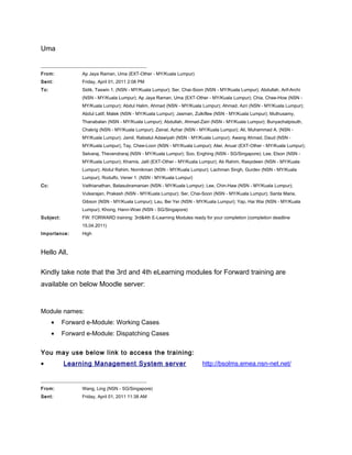 Uma
______________________________________________
From: Ap Jaya Raman, Uma (EXT-Other - MY/Kuala Lumpur)
Sent: Friday, April 01, 2011 2:08 PM
To: Sidik, Taswin 1. (NSN - MY/Kuala Lumpur); Ser, Chai-Soon (NSN - MY/Kuala Lumpur); Abdullah, Arif-Archi
(NSN - MY/Kuala Lumpur); Ap Jaya Raman, Uma (EXT-Other - MY/Kuala Lumpur); Chia, Chee-How (NSN -
MY/Kuala Lumpur); Abdul Halim, Ahmad (NSN - MY/Kuala Lumpur); Ahmad, Azri (NSN - MY/Kuala Lumpur);
Abdul Latif, Malek (NSN - MY/Kuala Lumpur); Jasman, Zulkiflee (NSN - MY/Kuala Lumpur); Muthusamy,
Thanabalan (NSN - MY/Kuala Lumpur); Abdullah, Ahmad-Zairi (NSN - MY/Kuala Lumpur); Bunyachatpisuth,
Chakrig (NSN - MY/Kuala Lumpur); Zainal, Azhar (NSN - MY/Kuala Lumpur); Ali, Muhammad A. (NSN -
MY/Kuala Lumpur); Jamil, Rabiatul Adawiyah (NSN - MY/Kuala Lumpur); Awang Ahmad, Daud (NSN -
MY/Kuala Lumpur); Tay, Chee-Loon (NSN - MY/Kuala Lumpur); Alwi, Anuar (EXT-Other - MY/Kuala Lumpur);
Selvaraj, Thevendraraj (NSN - MY/Kuala Lumpur); Soo, Enghing (NSN - SG/Singapore); Lee, Elson (NSN -
MY/Kuala Lumpur); Khamis, Jalil (EXT-Other - MY/Kuala Lumpur); Ab Rahim, Rasyideen (NSN - MY/Kuala
Lumpur); Abdul Rahim, Nornikman (NSN - MY/Kuala Lumpur); Lachman Singh, Gurdev (NSN - MY/Kuala
Lumpur); Rodulfo, Vener 1. (NSN - MY/Kuala Lumpur)
Cc: Vaithianathan, Balasubramanian (NSN - MY/Kuala Lumpur); Lee, Chin-Haw (NSN - MY/Kuala Lumpur);
Vulsarajan, Prakash (NSN - MY/Kuala Lumpur); Ser, Chai-Soon (NSN - MY/Kuala Lumpur); Santa Maria,
Gibson (NSN - MY/Kuala Lumpur); Lau, Bei Yer (NSN - MY/Kuala Lumpur); Yap, Hai Wai (NSN - MY/Kuala
Lumpur); Khong, Hann-Woei (NSN - SG/Singapore)
Subject: FW: FORWARD training: 3rd&4th E-Learning Modules ready for your completion (completion deadline
15.04.2011)
Importance: High
Hello All,
Kindly take note that the 3rd and 4th eLearning modules for Forward training are
available on below Moodle server:
Module names:
• Forward e-Module: Working Cases
• Forward e-Module: Dispatching Cases
You may use below link to access the training:
• Learning Management System server http://bsolms.emea.nsn-net.net/
______________________________________________
From: Wang, Ling (NSN - SG/Singapore)
Sent: Friday, April 01, 2011 11:38 AM
 