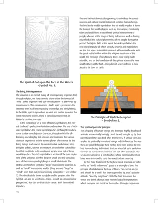 16
The one furthest down is disappearing; it symbolises the consci-
ousness and cultural manifestations of primitive human beings.
The ﬁeld in the middle symbolises the old world impulse. It forms
the basis of the world religions such as, for example, Christianity,
Islam and Buddhism. It has offered spiritual nourishment to
people who are at the stage of being believers as well as having
nourished all the cultural phenomena of the people during that
period. The lighter ﬁeld at the top of the circle symbolises the
new world impulse of which schools, research and materialism
are the ﬁrst signs. Materialistic research will eventually unite with
the great truths hidden within the religious mysticism of the
world. The message of neighbourly love is now being made
scientiﬁc, and on the foundation of this spiritual science the new
world culture will be built. A kingdom of peace and love is now
about to be born on Earth.
S o o o o
Symbol No. 1.
The living, thinking universe
The universe is an eternal, living, all-encompassing organism that,
through religion, we have come to know under the concept of
“God”. God’s organism – like our own organism – is enlivened by
consciousness. This consciousness – God’s spirit – permeates the
universe with its all-encompassing knowledge and almightiness.
In the Bible, spirit is symbolised as wind and matter as water. The
wind moves the waters. There is consciousness behind all
Nature’s creative processes.
In the symbol we see a cross of flames symbolising the eter-
nal Godhead’s perfect manifestation and creation. The sea of radi-
ance symbolises the cosmic world impulses or thought impulses,
some darker some lighter in character, through which the all-
knowing and almighty God releases and maintains the various
states of experience and the various planes of existence for the
living beings, each one on its own individual evolutionary step.
Religion, politics, science, architecture, art and other cultural fac-
tors that contribute to the creation of society arise out of these
world impulses. The circles symbolise a section of the suns or pla-
nets of the universe, whether large or small, and the conscious-
ness of their correspondingly large or small inhabitants. The
circles can therefore symbolise “large” macrocosmic societies as
well as “small” microcosmic worlds. (They are only “large” or
“small” seen from our physical sensory perspective – see symbol
7). The double circle shows our globe and its peoples. (But The
symbol can also be seen from a micro- as well as a macrocosmic
perspective.) You can see that it is in contact with three world
impulses.
l o o l m o
Symbol No. .
The spiritual parental principle
The offspring of human beings and the more highly developed
animals are normally lovingly cared for and brought up by their
parents until they can look after themselves. A similar care also
applies to spiritually immature beings and it inﬂuences the way
they are guided through their earthly lives from animal to ﬁnis-
hed human being. Individuals that are ahead of us in evolution
function as our teachers until we can look after ourselves. Mo-
ses is an example of a ﬁrm teacher, whose commandments or
laws were intended to curb the worst barbaric anarchy.
In The Third Testament the highest moral teachers are refer-
red to as “world redeemers”. Jesus is an example of one. The
principle of retaliation or the Law of Moses: “an eye for an eye
and a tooth for a tooth” has been superseded by Jesus’ opposite
attitude: “love thy neighbour”. With The Third Testament the
words and deeds of Jesus have received logical interpretations
which everyone can check for themselves through experience.
 