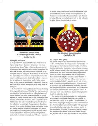 30
by periods spent in the spiritual world (the light yellow ﬁelds).
Terrestrial human beings’ steadily increasing awareness of
their conscience shows that they are on their way to the state
of being all-loving. Eventually they will only be able to bear to
do good, like the Christ being in the symbol.
The uman eing
in God’s mage after is ikeness
– Symbol No. 23.
Turning the other cheek
In The Old Testament it is described how God made known to
human beings the aim of creation: “Let us make man in our
image after our likeness” (Gen. 1:26). Jesus demonstrated the
behaviour and way of being of such a ﬁnished human being. His
words and behaviour have been preserved in the Bible for po-
sterity. The world has been given an example of the aim of crea-
tion and evolution. He was able to demonstrate humane beha-
viour towards his persecutors. While he himself was being cruci-
ﬁed he could pray for them with the words: “Father, forgive
them, for they know not what they do” (Luke 23:34). These are
the actions of the ﬁnished human being in the image of the all-
loving God.
In the symbol the two clasped hands show how such a loving
being responds to darkness and “hostility” (the large orange arc)
with friendship. This reaction creates the yellow, humane arc of
karma, which will later return to the being itself in the form of
light and joy. It is this behaviour that will lead mankind out of the
darkness (symbolised by the clouds), which is supplanted by the
light from God (the radiant triangle) through world redemption
(the radiant star surrounding it). Through a process of evolution
from one life to another, symbolised by the small orange, circular
arcs that the being has created and is then given back, karma
(the circular arcs) gradually gives rise to more and more huma-
neness (yellow colour). The yellow/orange rectangular ﬁelds
symbolise the individual terrestrial lives and these are separated
m om
Symbol No. .
The kingdom of the sphinx
The general world situation is characterised by nationalism
i.e. the animal’s instinct of self-preservation manifested as col-
lective egoism. This tendency inherited from the animal king-
dom characterises the relationships between human beings as
well as between nations. In the animal kingdom might is right.
Nations strive after might using both military and economic
power. The symbol shows the Earth with its many nations.
These are symbolised by the various red ﬁelds. These can be
seen in a way of organs that have still not learnt how to co-
operate ideally in the Earth’s organism. In each ﬁeld there is a
white circle with an arrow which represents the government
of the country. The arrows are pointing in different directions.
The orange stars symbolise the materialistic and warlike ideals
and actions that dominate the thinking of certain nations. A
nation can create war and suffering despite declaring its inten-
tions to have Christian ideals.
The warring parties are thus united in their warlike ideals,
which belong to the principle of vengeance, described in the
law of Moses as “an eye for an eye and a tooth for a tooth”. In
like manner, this principle of vengeance is also adopted internal-
ly in the nation’s legal system. Collectively the “killing principle”
is symbolised by the orange colour (the energy of gravity). In
the upper third of the symbol the arrows are more or less poin-
ting away from these warlike ideals and up towards the rays
that, together with the white star, symbolise the truly humane
 