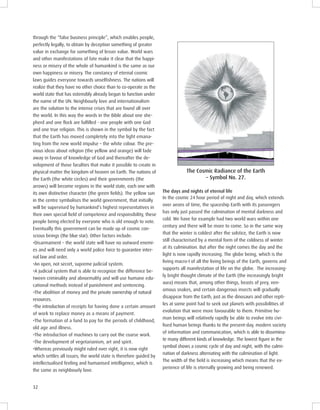 32
through the “false business principle”, which enables people,
perfectly legally, to obtain by deception something of greater
value in exchange for something of lesser value. World wars
and other manifestations of fate make it clear that the happi-
ness or misery of the whole of humankind is the same as our
own happiness or misery. The constancy of eternal cosmic
laws guides everyone towards unselfishness. The nations will
realize that they have no other choice than to co-operate as the
world state that has ostensibly already begun to function under
the name of the UN. Neighbourly love and internationalism
are the solution to the intense crises that are found all over
the world. In this way the words in the Bible about one she-
pherd and one ﬂock are fulﬁlled - one people with one God
and one true religion. This is shown in the symbol by the fact
that the Earth has moved completely into the light emana-
ting from the new world impulse – the white colour. The pre-
vious ideas about religion (the yellow and orange) will fade
away in favour of knowledge of God and thereafter the de-
velopment of those faculties that make it possible to create in
physical matter the kingdom of heaven on Earth. The nations of
the Earth (the white circles) and their governments (the
arrows) will become regions in the world state, each one with
its own distinctive character (the green ﬁelds). The yellow sun
in the centre symbolises the world government, that initially
will be supervised by humankind’s highest representatives in
their own special ﬁeld of competence and responsibility, these
people being elected by everyone who is old enough to vote.
Eventually this government can be made up of cosmic con-
scious beings (the blue star). Other factors include:
•Disarmament – the world state will have no outward enemi-
es and will need only a world police force to guarantee inter-
nal law and order.
•An open, not secret, supreme judicial system.
•A judicial system that is able to recognize the difference be-
tween criminality and abnormality and will use humane edu-
cational methods instead of punishment and sentencing.
•The abolition of money and the private ownership of natural
resources.
•The introduction of receipts for having done a certain amount
of work to replace money as a means of payment.
•The formation of a fund to pay for the periods of childhood,
old age and illness.
•The introduction of machines to carry out the coarse work.
•The development of vegetarianism, art and spirit.
•Whereas previously might ruled over right, it is now right
which settles all issues; the world state is therefore guided by
intellectualised feeling and humanised intelligence, which is
the same as neighbourly love.
The osmic adiance of the Earth
– Symbol No. 27.
In the cosmic 24 hour period of night and day, which extends
over aeons of time, the spaceship Earth with its passengers
has only just passed the culmination of mental darkness and
cold. We have for example had two world wars within one
century and there will be more to come. So in the same way
that the winter is coldest after the solstice, the Earth is now
still characterised by a mental form of the coldness of winter
at its culmination. But after the night comes the day and the
light is now rapidly increasing. The globe being, which is the
living macro-I of all the living beings of the Earth, governs and
supports all manifestation of life on the globe. The increasing-
ly bright thought climate of the Earth (the increasingly bright
aura) means that, among other things, beasts of prey, ven-
omous snakes, and certain dangerous insects will gradually
disappear from the Earth, just as the dinosaurs and other repti-
les at some point had to seek out planets with possibilities of
evolution that were more favourable to them. Primitive hu-
man beings will relatively rapidly be able to evolve into civi-
lised human beings thanks to the present-day, modern society
of information and communication, which is able to dissemina-
te many different kinds of knowledge. The lowest ﬁgure in the
symbol shows a cosmic cycle of day and night, with the culmi-
nation of darkness alternating with the culmination of light.
The width of the ﬁeld is increasing which means that the ex-
perience of life is eternally growing and being renewed.
The days and nights of eternal life
 