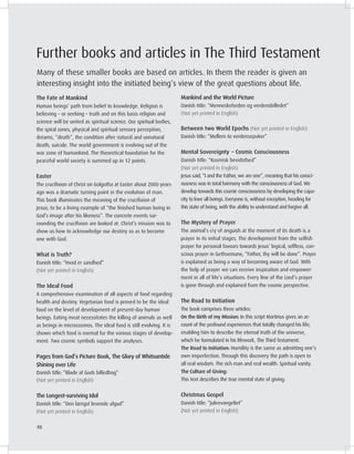 The Fate of Mankind
Human beings’ path from belief to knowledge. Religion is
believing – or seeking – truth and on this basis religion and
science will be united as spiritual science. Our spiritual bodies,
the spiral zones, physical and spiritual sensory perception,
dreams, “death”, the condition after natural and unnatural
death, suicide. The world government is evolving out of the
war zone of humankind. The theoretical foundation for the
peaceful world society is summed up in 12 points.
Easter
The cruciﬁxion of Christ on Golgotha at Easter about 2000 years
ago was a dramatic turning point in the evolution of man.
This book illuminates the meaning of the cruciﬁxion of
Jesus; to be a living example of “the ﬁnished human being in
God’s image after his likeness”. The concrete events sur-
rounding the cruciﬁxion are looked at. Christ’s mission was to
show us how to acknowledge our destiny so as to become
one with God.
What is Truth?
Danish title: “Hvad er sandhed”
(Not yet printed in English)
The Ideal Food
A comprehensive examination of all aspects of food regarding
health and destiny. Vegetarian food is proved to be the ideal
food on the level of development of present-day human
beings. Eating meat necessitates the killing of animals as well
as beings in microcosmos. The ideal food is still evolving. It is
shown which food is normal for the various stages of develop-
ment. Two cosmic symbols support the analyses.
Pages from God’s Picture Book, The Glory of Whitsuntide
Shining over Life
Danish title: “Blade af Guds billedbog”
(Not yet printed in English)
The Longest-surviving Idol
Danish title: “Den længst levende afgud”
(Not yet printed in English)
Mankind and the World Picture
Danish title: “Menneskeheden og verdensbilledet”
(Not yet printed in English)
Between two World Epochs (Not yet printed in English)
Danish title: “Mellem to verdensepoker”
Mental Sovereignty – Cosmic Consciousness
Danish title: “Kosmisk bevidsthed”
(Not yet printed in English)
Jesus said, “I and the Father, we are one”, meaning that his consci-
ousness was in total harmony with the consciousness of God. We
develop towards this cosmic consciousness by developing the capa-
city to love all beings. Everyone is, without exception, heading for
this state of being, with the ability to understand and forgive all.
The Mystery of Prayer
The animal’s cry of anguish at the moment of its death is a
prayer in its initial stages. The development from the selﬁsh
prayer for personal favours towards Jesus’ logical, selﬂess, con-
scious prayer in Gethsemane, “Father, thy will be done”. Prayer
is explained as being a way of becoming aware of God. With
the help of prayer we can receive inspiration and empower-
ment in all of life’s situations. Every line of the Lord’s prayer
is gone through and explained from the cosmic perspective.
The Road to Initiation
The book comprises three articles:
On the Birth of my Mission: In this script Martinus gives an ac-
count of the profound experiences that totally changed his life,
enabling him to describe the eternal truth of the universe,
which he formulated in his lifework, The Third Testament.
The Road to Initiation: Humility is the same as admitting one’s
own imperfection. Through this discovery the path is open to
all real wisdom. The rich man and real wealth. Spiritual vanity.
The ulture of iving:
This text describes the true mental state of giving.
Christmas Gospel
Danish title: “Juleevangeliet”
(Not yet printed in English)
Further books and articles in The Third Testament
Many of these smaller books are based on articles. In them the reader is given an
interesting insight into the initiated being’s view of the great questions about life.
48
 