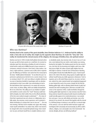 51
Martinus was born in 1890 in Sindal, North Jutland, Denmark where
he grew up with his foster parents on a small farm. He received no
education apart from elementary schooling. His wish to become a
school teacher could not be fulﬁlled because of poor economic cir-
cumstances. Instead, he became a farm hand, a dairy worker, a ste-
ward, a night watchman, a postman and an ofﬁce clerk in Copenha-
gen. The following are Martinus’ own words from the manuscript to
the book, “Intellectualised Christianity”: “In my thirty-ﬁrst year I ex-
perienced a spiritual process that led me to a cosmic mission. It was
an evening in March 1921, and I was sitting in complete darkness in
my room at Nørrebros Runddel in Copenhagen with my attention
concentrated on God. It was while I was concentrating on God in
this total darkness that I experienced, in an awake day-conscious
cosmic vision, my divine calling, which was totally incomprehensi-
ble to me at that time. This calling was to use intuition to explain
and manifest as cosmic science the “much” that Jesus could have
told his disciples, but which neither they nor the ofﬁcial authorities
of the time were evolved enough to understand.” “…The vision of
Christ that I experienced was not a dream or a hallucination, but a
fully awake, day-conscious, cosmic experience, and it contained a
distinct declaration of a mission that I was to carry out.” “…The very
next morning, I felt that I had to meditate once again. After having
made myself comfortable in my wicker-chair, which I now found to
be charged with a form of powerful spiritual energy, I tied a towel
over my eyes and found myself thus in complete darkness, but in
an absolutely awake, day-conscious state. At once it was as if I saw
into a semi-darkened sky over which a dark shadow was moving,
leaving the sky brighter. This shadow passed over the sky several ti-
mes, each time the sky becoming ever brighter until it was a blin-
ding ocean of light, the colour of purest gold, brighter than any
other light in existence. It took the form of thousands of vibrating,
vertical golden threads that totally ﬁlled the space. I found myself
alone in the midst of this divine, living expanse of golden light, but
without myself having any visible appearance whatsoever. I had no
organism, just as all created things around me, my room, my furni-
ture, indeed, the entire material world, had completely disappeared
or were beyond the reach of my senses. Despite the fact that the
blinding golden light, with its vibrating radiant threads of gold, had
absorbed into itself everything that is otherwise accessible to the
senses or the experience of life, I could nevertheless through this
dazzling golden light experience in a day-conscious way that I had a
living existence beyond the physical world, beyond everything that
would normally appear to be created phenomena. I was outside
time and space. I was one with infinity and eternity. I was in the
element of my eternal , the eternal that together with the eternal
I’s of all living beings in existence is one with the I or eternal origin
of the universe. I was one with that which had been sought and
worshipped, both consciously and unconsciously, by all the world’s
cultures, religions, races and peoples since time immemorial - the
eternal, almighty, all-wise and all-loving Godhead.”
30 years old in the year of his cosmic birth: 1921 Martinus 44 years old.
Martinus lived in the country of the great storyteller, Hans Christian Andersen. H. C. Andersen had the ability to
make a fairy tale out of reality. One might say the opposite about Martinus; he made the “fairy tale” into
reality. He transformed the eternal essence of the religions, the message of limitless love, into spiritual science!
Who was Martinus?
 